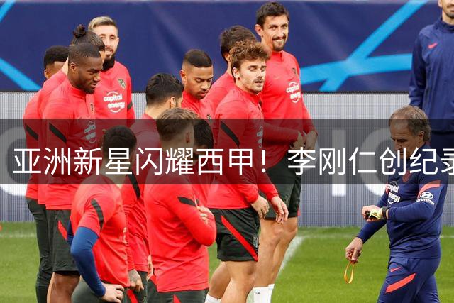 亚洲新星闪耀西甲！李刚仁创纪录加盟马竞 韩国足球再写留洋传奇
