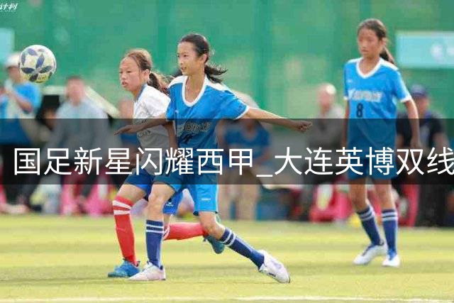 国足新星闪耀西甲 大连英博双线作战面临锋线挑战