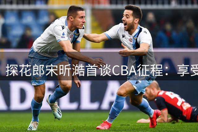 探花郎宋昕澔首谈CBA征程：享受高强度对抗 剑指年度最佳新人