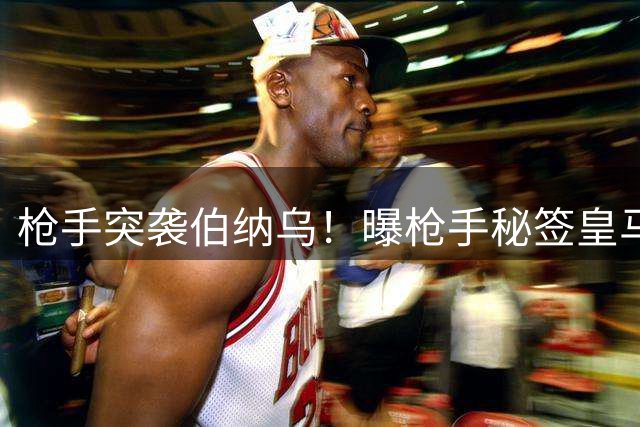 枪手突袭伯纳乌！曝枪手秘签皇马头牌 亿元报价将砸向银河战舰