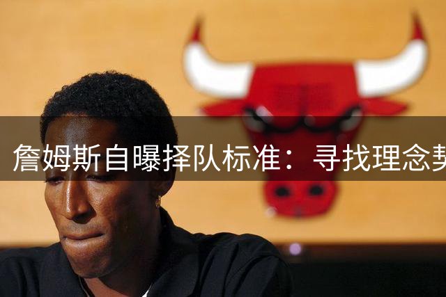詹姆斯自曝择队标准：寻找理念契合的冠军级团队