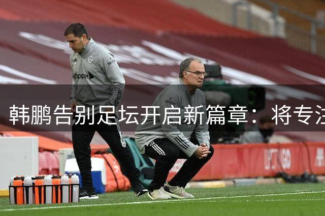 韩鹏告别足坛开启新篇章：将专注自我提升