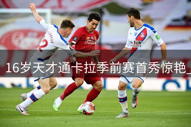 16岁天才通卡拉季前赛首秀惊艳 弗里克钦点巴萨新星崛起